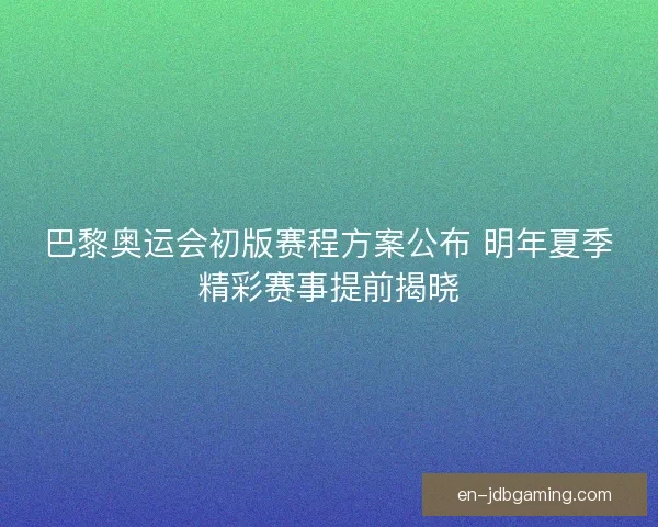 巴黎奥运会初版赛程方案公布 明年夏季精彩赛事提前揭晓