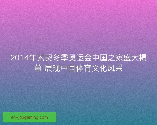2014年索契冬季奥运会中国之家盛大揭幕 展现中国体育文化风采