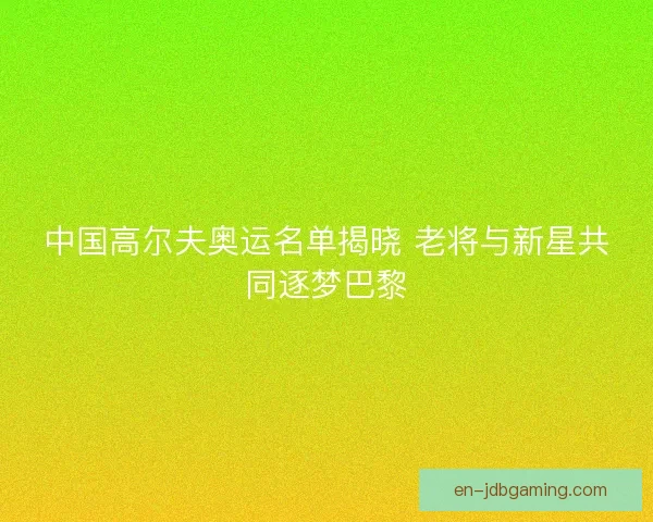 中国高尔夫奥运名单揭晓 老将与新星共同逐梦巴黎