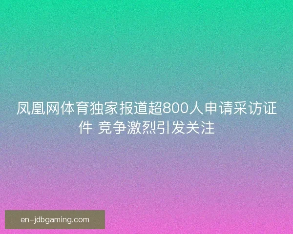 凤凰网体育独家报道超800人申请采访证件 竞争激烈引发关注